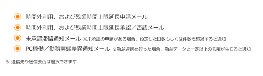 時間外利用、および残業時間上限延長申請メール 時間外利用、および残業時間上限延長承認／否認メール 未承認滞留通知メール ※未承認の申請がある場合、設定した日数もしくは件数を超過すると通知 PC稼働／勤務実態差異通知メール ※勤怠連携を行った場合、勤怠データと一定以上の乖離が生じると通知 ※ 送信先や送信要否は選択できます。